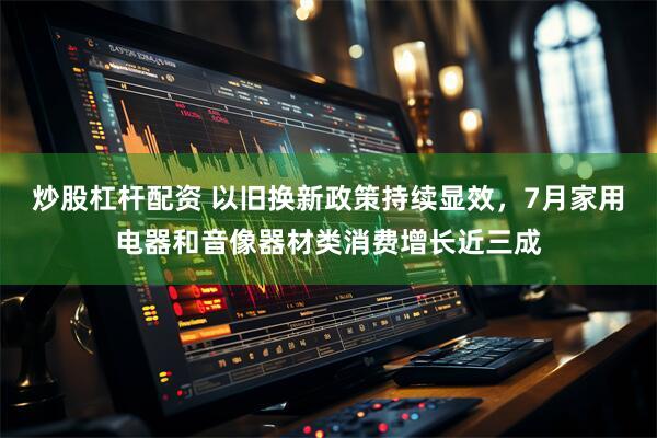 炒股杠杆配资 以旧换新政策持续显效，7月家用电器和音像器材类消费增长近三成