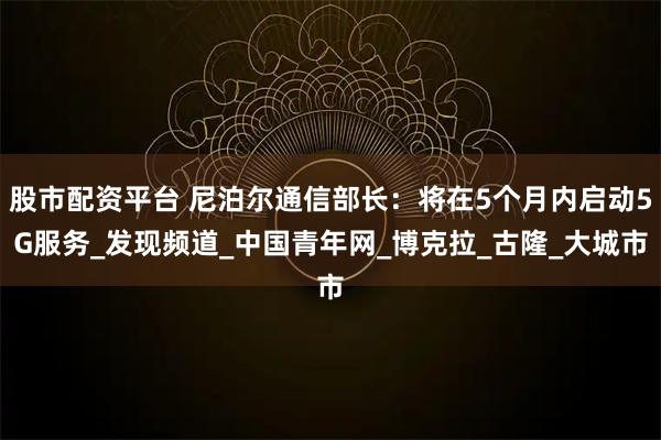 股市配资平台 尼泊尔通信部长：将在5个月内启动5G服务_发现频道_中国青年网_博克拉_古隆_大城市