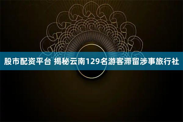 股市配资平台 揭秘云南129名游客滞留涉事旅行社