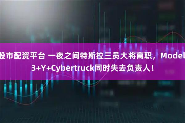 股市配资平台 一夜之间特斯拉三员大将离职，Model 3+Y+Cybertruck同时失去负责人！